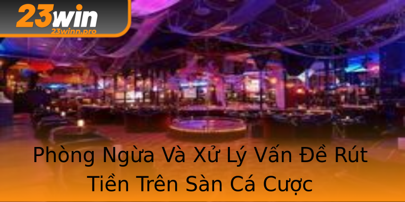 Phòng Ngừa Và Xử Lý Vấn Đề Rút Tiền Trên Sàn Cá Cược